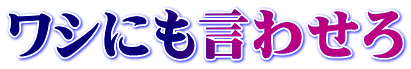ワシにも言わせろ