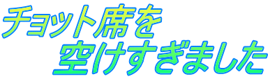 チョット席を 　　空けすぎました