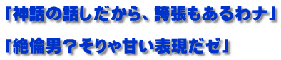「神話の話しだから、誇張もあるわナ」  「絶倫男？そりゃ甘い表現だゼ」